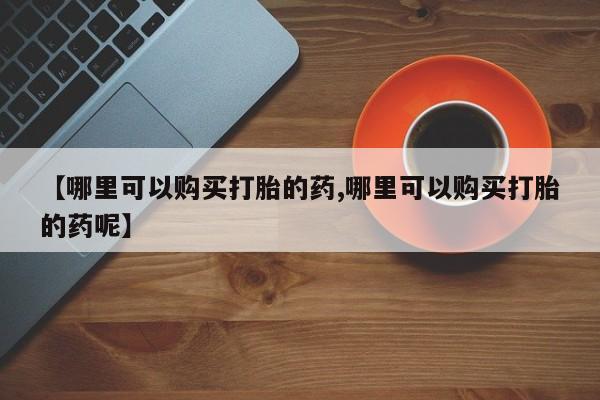 打胎药在哪里买得到【哪里可以购买打胎的药,哪里可以购买打胎的药呢】