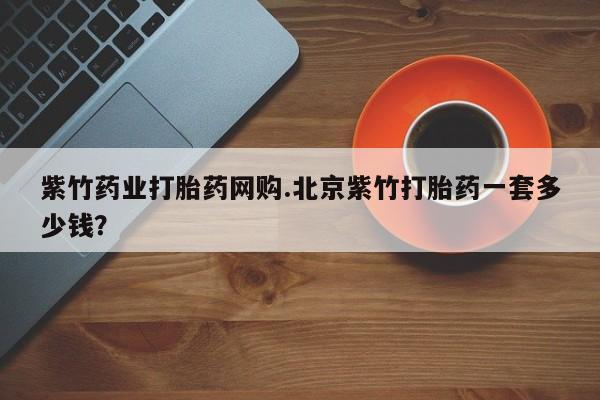 打胎药在哪里买得到紫竹药业打胎药网购.北京紫竹打胎药一套多少钱？
